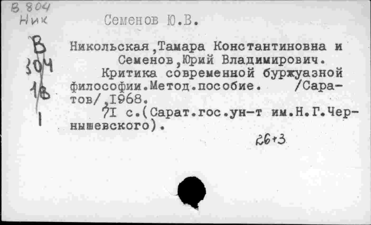 ﻿Семенов Ю.В.
Никольская ,Тамара Константиновна и Семенов,Юрий Владимирович.
Критика современной буржуазной философии.Метод.пособие. /Саратов/ ,1968.
71 с.(Сарат.гос.ун-т им.Н.Г.Чер нышевского) .
£6*3